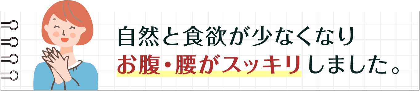 自然と食欲が少なくなりお腹・腰がスッキリしました。